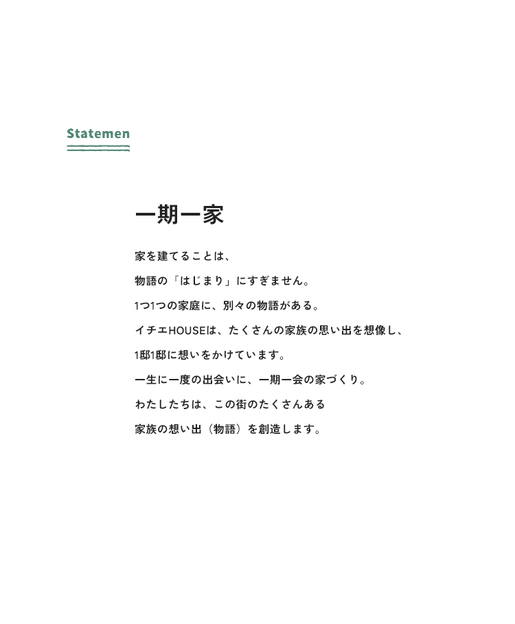 Statement 一期一家 家を建てることは、物語の「はじまり」にすぎません。1つ1つの家庭に、別々の物語がある。イチエHOUSEは、たくさんの家族の思い出を想像し、1邸1邸に想いをかけています。一生に一度の出会いに、一期一会の家づくり。わたしたちは、この街のたくさんある家族の想い出(物語)を創造します。